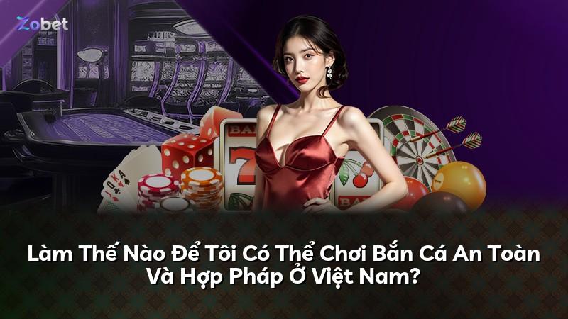 Làm Thế Nào Để Tôi Có Thể Chơi Bắn Cá An Toàn Và Hợp Pháp Ở Việt Nam?